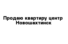 Продаю квартиру центр  Новошахтинск